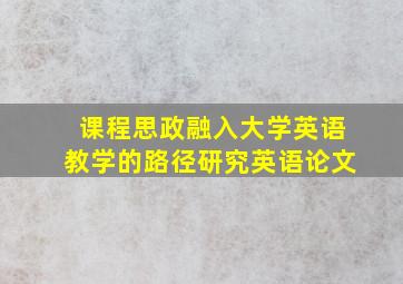 课程思政融入大学英语教学的路径研究英语论文