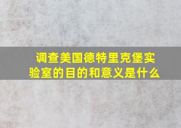 调查美国德特里克堡实验室的目的和意义是什么