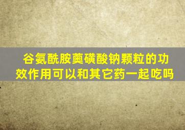 谷氨酰胺薁磺酸钠颗粒的功效作用可以和其它药一起吃吗