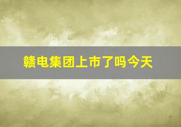 赣电集团上市了吗今天