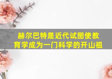 赫尔巴特是近代试图使教育学成为一门科学的开山祖