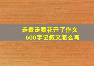 走着走着花开了作文600字记叙文怎么写