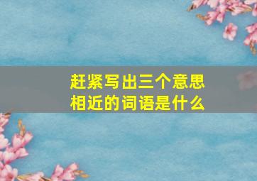 赶紧写出三个意思相近的词语是什么