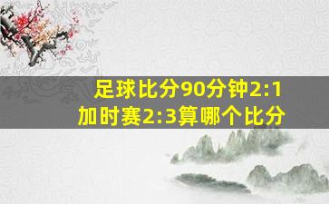 足球比分90分钟2:1加时赛2:3算哪个比分