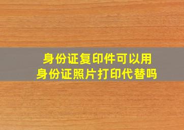 身份证复印件可以用身份证照片打印代替吗