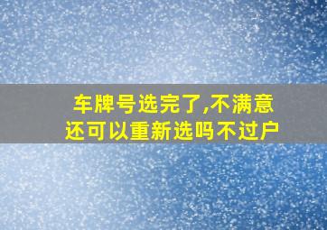 车牌号选完了,不满意还可以重新选吗不过户