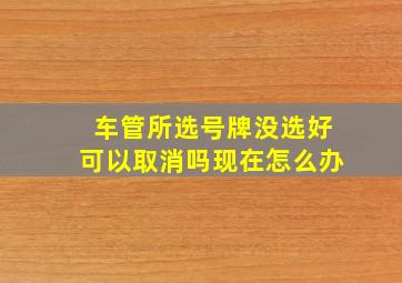 车管所选号牌没选好可以取消吗现在怎么办