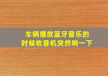 车辆播放蓝牙音乐的时候收音机突然响一下