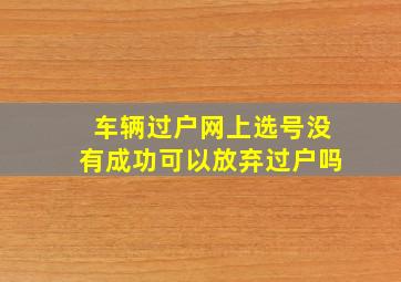 车辆过户网上选号没有成功可以放弃过户吗