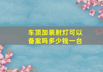 车顶加装射灯可以备案吗多少钱一台