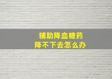 辅助降血糖药降不下去怎么办