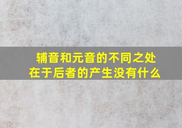 辅音和元音的不同之处在于后者的产生没有什么