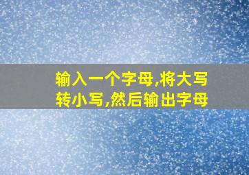 输入一个字母,将大写转小写,然后输出字母