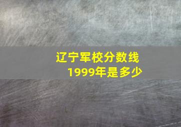 辽宁军校分数线1999年是多少