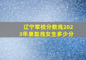 辽宁军校分数线2023年录取线女生多少分