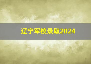 辽宁军校录取2024