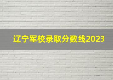 辽宁军校录取分数线2023