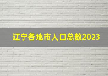 辽宁各地市人口总数2023