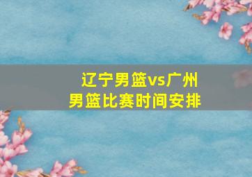 辽宁男篮vs广州男篮比赛时间安排