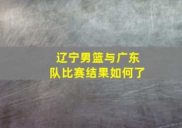 辽宁男篮与广东队比赛结果如何了