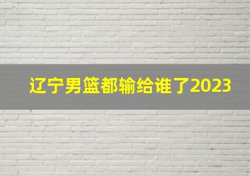 辽宁男篮都输给谁了2023