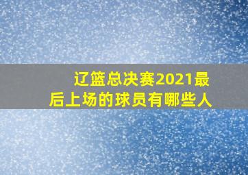 辽篮总决赛2021最后上场的球员有哪些人