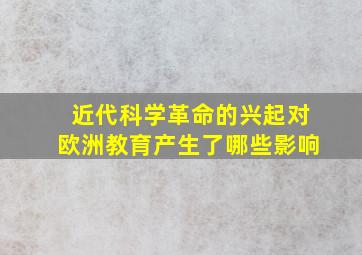 近代科学革命的兴起对欧洲教育产生了哪些影响