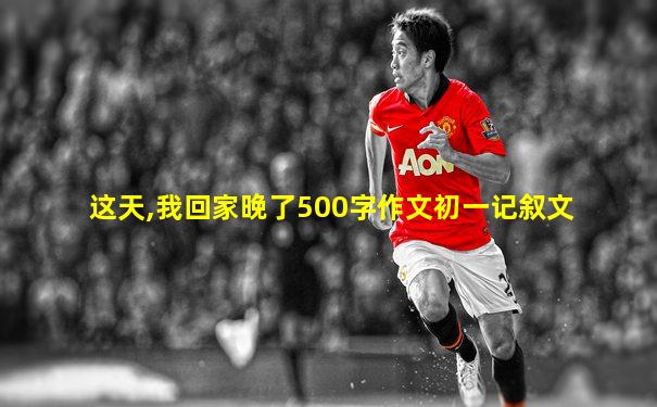 这天,我回家晚了500字作文初一记叙文