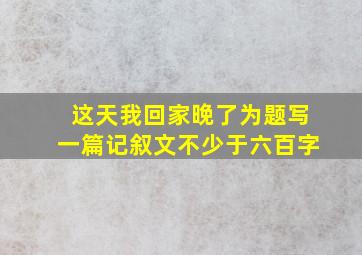 这天我回家晚了为题写一篇记叙文不少于六百字