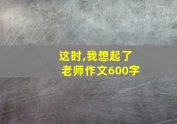 这时,我想起了老师作文600字