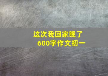 这次我回家晚了600字作文初一