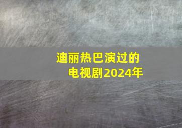 迪丽热巴演过的电视剧2024年