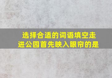 选择合适的词语填空走进公园首先映入眼帘的是