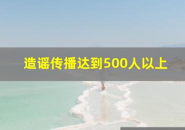 造谣传播达到500人以上