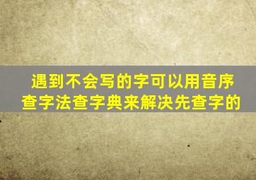 遇到不会写的字可以用音序查字法查字典来解决先查字的