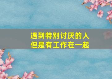 遇到特别讨厌的人但是有工作在一起