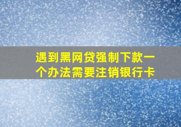 遇到黑网贷强制下款一个办法需要注销银行卡