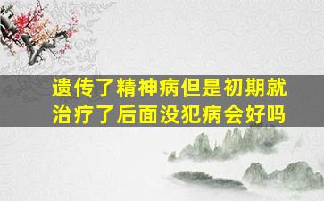 遗传了精神病但是初期就治疗了后面没犯病会好吗