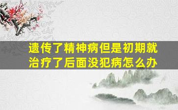 遗传了精神病但是初期就治疗了后面没犯病怎么办