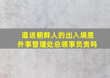 遣送朝鲜人的出入境是外事管理处总领事负责吗