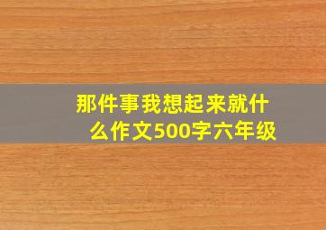 那件事我想起来就什么作文500字六年级