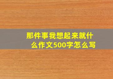 那件事我想起来就什么作文500字怎么写