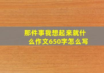 那件事我想起来就什么作文650字怎么写