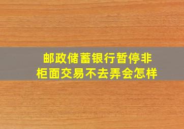 邮政储蓄银行暂停非柜面交易不去弄会怎样