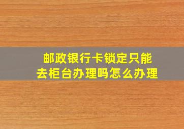 邮政银行卡锁定只能去柜台办理吗怎么办理