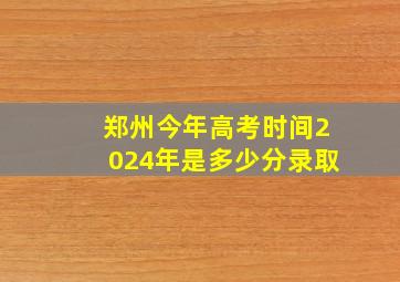 郑州今年高考时间2024年是多少分录取