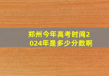 郑州今年高考时间2024年是多少分数啊