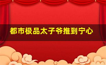 都市极品太子爷推到宁心