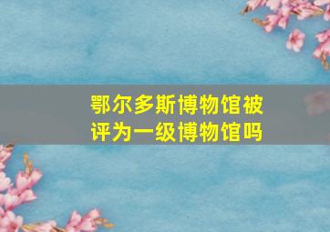 鄂尔多斯博物馆被评为一级博物馆吗