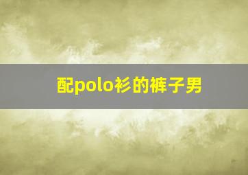 配polo衫的裤子男